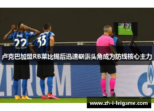 卢克巴加盟RB莱比锡后迅速崭露头角成为防线核心主力