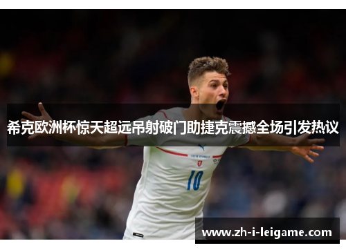 希克欧洲杯惊天超远吊射破门助捷克震撼全场引发热议